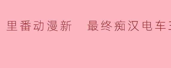 里番动漫新 最终痴汉电车3集全